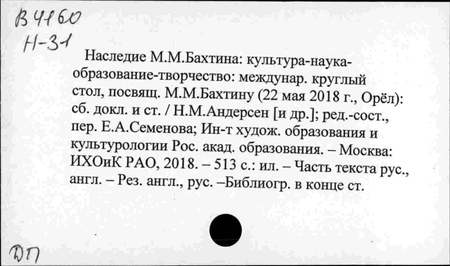 ﻿ММ
Наследие М.М.Бахтина: культура-наука-образование-творчество: междунар. круглый стол, посвящ. М.М.Бахтину (22 мая 2018 г., Орёл): сб. докл. и ст. / Н.М.Андерсен [и др.]; ред.-сост., пер. Е.А.Семенова; Ин-т худож. образования и культурологии Рос. акад, образования. - Москва: ИХОиК РАО, 2018. — 513 с.: ил. — Часть текста рус., англ. — Рез. англ., рус. —Библиогр. в конце ст.
ФГ7